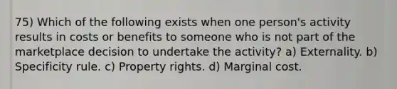 75) Which of the following exists when one person's activity results in costs or benefits to someone who is not part of the marketplace decision to undertake the activity? a) Externality. b) Specificity rule. c) Property rights. d) Marginal cost.