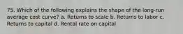 75. Which of the following explains the shape of the long-run average cost curve? a. Returns to scale b. Returns to labor c. Returns to capital d. Rental rate on capital