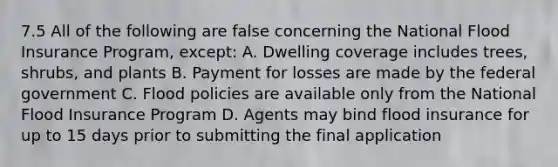 7.5 All of the following are false concerning the National Flood Insurance Program, except: A. Dwelling coverage includes trees, shrubs, and plants B. Payment for losses are made by the federal government C. Flood policies are available only from the National Flood Insurance Program D. Agents may bind flood insurance for up to 15 days prior to submitting the final application