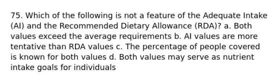 75. Which of the following is not a feature of the Adequate Intake (AI) and the Recommended Dietary Allowance (RDA)? a. Both values exceed the average requirements b. AI values are more tentative than RDA values c. The percentage of people covered is known for both values d. Both values may serve as nutrient intake goals for individuals