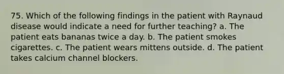 75. Which of the following findings in the patient with Raynaud disease would indicate a need for further teaching? a. The patient eats bananas twice a day. b. The patient smokes cigarettes. c. The patient wears mittens outside. d. The patient takes calcium channel blockers.