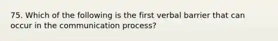 75. Which of the following is the first verbal barrier that can occur in the communication process?