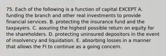 75. Each of the following is a function of capital EXCEPT A. funding the branch and other real investments to provide financial services. B. protecting the insurance fund and the taxpayers. C. assuring the highest possible <a href='https://www.questionai.com/knowledge/kMJ5htkSmK-return-on-equity' class='anchor-knowledge'>return on equity</a> for the shareholders. D. protecting uninsured depositors in the event of insolvency and liquidation. E. absorbing losses in a manner that allows the FI to continue as a going concern.