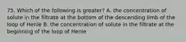 75. Which of the following is greater? A. the concentration of solute in the filtrate at the bottom of the descending limb of the loop of Henle B. the concentration of solute in the filtrate at the beginning of the loop of Henle