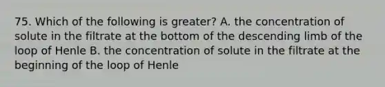 75. Which of the following is greater? A. the concentration of solute in the filtrate at the bottom of the descending limb of the loop of Henle B. the concentration of solute in the filtrate at the beginning of the loop of Henle