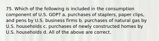 75. Which of the following is included in the consumption component of U.S. GDP? a. purchases of staplers, paper clips, and pens by U.S. business firms b. purchases of natural gas by U.S. households c. purchases of newly constructed homes by U.S. households d. All of the above are correct.