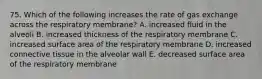 75. Which of the following increases the rate of gas exchange across the respiratory membrane? A. increased fluid in the alveoli B. increased thickness of the respiratory membrane C. increased surface area of the respiratory membrane D. increased connective tissue in the alveolar wall E. decreased surface area of the respiratory membrane