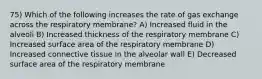 75) Which of the following increases the rate of gas exchange across the respiratory membrane? A) Increased fluid in the alveoli B) Increased thickness of the respiratory membrane C) Increased surface area of the respiratory membrane D) Increased connective tissue in the alveolar wall E) Decreased surface area of the respiratory membrane