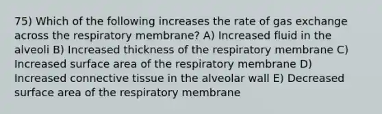 75) Which of the following increases the rate of gas exchange across the respiratory membrane? A) Increased fluid in the alveoli B) Increased thickness of the respiratory membrane C) Increased surface area of the respiratory membrane D) Increased connective tissue in the alveolar wall E) Decreased surface area of the respiratory membrane