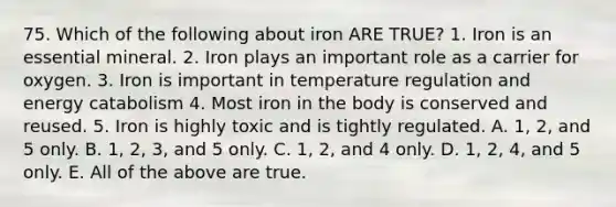 75. Which of the following about iron ARE TRUE? 1. Iron is an essential mineral. 2. Iron plays an important role as a carrier for oxygen. 3. Iron is important in temperature regulation and energy catabolism 4. Most iron in the body is conserved and reused. 5. Iron is highly toxic and is tightly regulated. A. 1, 2, and 5 only. B. 1, 2, 3, and 5 only. C. 1, 2, and 4 only. D. 1, 2, 4, and 5 only. E. All of the above are true.