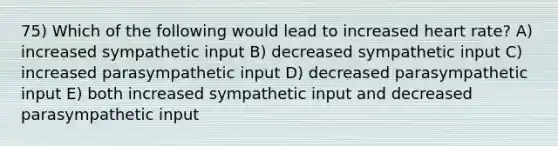 75) Which of the following would lead to increased heart rate? A) increased sympathetic input B) decreased sympathetic input C) increased parasympathetic input D) decreased parasympathetic input E) both increased sympathetic input and decreased parasympathetic input