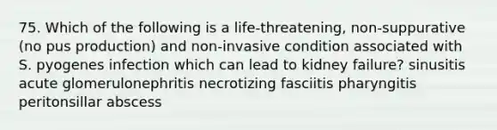 75. Which of the following is a life-threatening, non-suppurative (no pus production) and non-invasive condition associated with S. pyogenes infection which can lead to kidney failure? sinusitis acute glomerulonephritis necrotizing fasciitis pharyngitis peritonsillar abscess