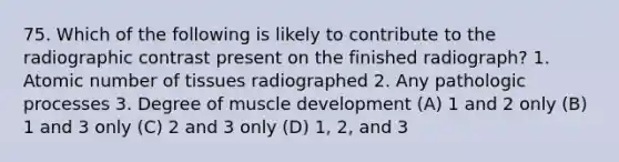 75. Which of the following is likely to contribute to the radiographic contrast present on the finished radiograph? 1. Atomic number of tissues radiographed 2. Any pathologic processes 3. Degree of muscle development (A) 1 and 2 only (B) 1 and 3 only (C) 2 and 3 only (D) 1, 2, and 3