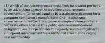 75) Which of the following would most likely be created pro bono by an advertising agency? A) an online direct-response advertisement for school supplies B) a trade advertisement for a computer components manufacturer C) an institutional advertisement designed to improve a company's image after a corporate ethics scandal D) a public service announcement designed to encourage families to regularly exercise together E) a nonprofit advertisement for a Methodist church encouraging new membership