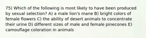 75) Which of the following is most likely to have been produced by sexual selection? A) a male lion's mane B) bright colors of female flowers C) the ability of desert animals to concentrate their urine D) different sizes of male and female pinecones E) camouflage coloration in animals