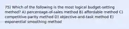 75) Which of the following is the most logical budget-setting method? A) percentage-of-sales method B) affordable method C) competitive-parity method D) objective-and-task method E) exponential smoothing method