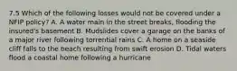 7.5 Which of the following losses would not be covered under a NFIP policy? A. A water main in the street breaks, flooding the insured's basement B. Mudslides cover a garage on the banks of a major river following torrential rains C. A home on a seaside cliff falls to the beach resulting from swift erosion D. Tidal waters flood a coastal home following a hurricane