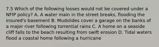 7.5 Which of the following losses would not be covered under a NFIP policy? A. A water main in the street breaks, flooding the insured's basement B. Mudslides cover a garage on the banks of a major river following torrential rains C. A home on a seaside cliff falls to the beach resulting from swift erosion D. Tidal waters flood a coastal home following a hurricane