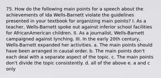 75. How do the following main points for a speech about the achievements of Ida Wells-Barnett violate the guidelines presented in your textbook for organizing main points? I. As a teacher, Wells-Barnett spoke out against inferior school facilities for AfricanAmerican children. II. As a journalist, Wells-Barnett campaigned against lynching. III. In the early 20th century, Wells-Barnett expanded her activities. a. The main points should have been arranged in causal order. b. The main points don't each deal with a separate aspect of the topic. c. The main points don't divide the topic consistently. d. all of the above e. a and c only