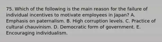 75. Which of the following is the main reason for the failure of individual incentives to motivate employees in Japan? A. Emphasis on paternalism. B. High corruption levels. C. Practice of cultural chauvinism. D. Democratic form of government. E. Encouraging individualism.