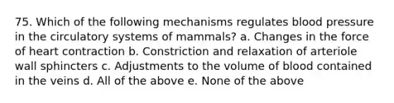 75. Which of the following mechanisms regulates blood pressure in the circulatory systems of mammals? a. Changes in the force of heart contraction b. Constriction and relaxation of arteriole wall sphincters c. Adjustments to the volume of blood contained in the veins d. All of the above e. None of the above