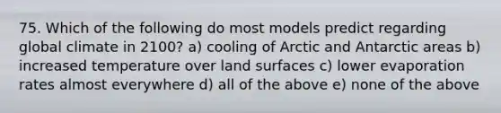 75. Which of the following do most models predict regarding global climate in 2100? a) cooling of Arctic and Antarctic areas b) increased temperature over land surfaces c) lower evaporation rates almost everywhere d) all of the above e) none of the above