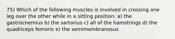 75) Which of the following muscles is involved in crossing one leg over the other while in a sitting position: a) the gastrocnemius b) the sartorius c) all of the hamstrings d) the quadriceps femoris e) the semimembranosus