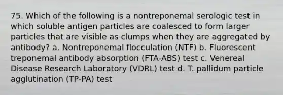 75. Which of the following is a nontreponemal serologic test in which soluble antigen particles are coalesced to form larger particles that are visible as clumps when they are aggregated by antibody? a. Nontreponemal flocculation (NTF) b. Fluorescent treponemal antibody absorption (FTA-ABS) test c. Venereal Disease Research Laboratory (VDRL) test d. T. pallidum particle agglutination (TP-PA) test