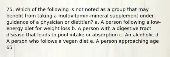 75. Which of the following is not noted as a group that may benefit from taking a multivitamin-mineral supplement under guidance of a physician or dietitian? a. A person following a low-energy diet for weight loss b. A person with a digestive tract disease that leads to pool intake or absorption c. An alcoholic d. A person who follows a vegan diet e. A person approaching age 65