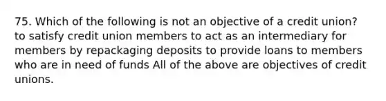 75. Which of the following is not an objective of a credit union? to satisfy credit union members to act as an intermediary for members by repackaging deposits to provide loans to members who are in need of funds All of the above are objectives of credit unions.