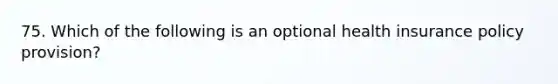 75. Which of the following is an optional health insurance policy provision?