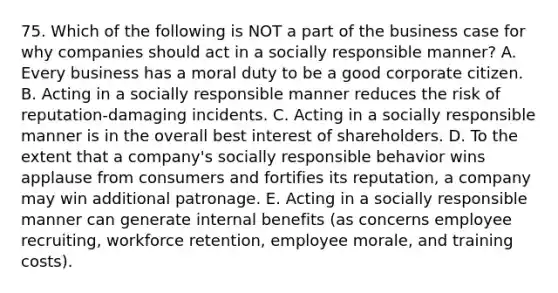 75. Which of the following is NOT a part of the business case for why companies should act in a socially responsible manner? A. Every business has a moral duty to be a good corporate citizen. B. Acting in a socially responsible manner reduces the risk of reputation-damaging incidents. C. Acting in a socially responsible manner is in the overall best interest of shareholders. D. To the extent that a company's socially responsible behavior wins applause from consumers and fortifies its reputation, a company may win additional patronage. E. Acting in a socially responsible manner can generate internal benefits (as concerns employee recruiting, workforce retention, employee morale, and training costs).