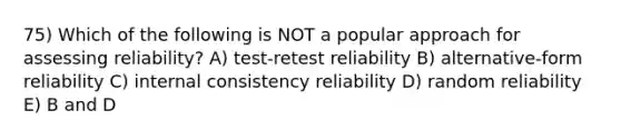 75) Which of the following is NOT a popular approach for assessing reliability? A) test-retest reliability B) alternative-form reliability C) internal consistency reliability D) random reliability E) B and D