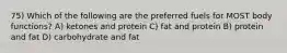 75) Which of the following are the preferred fuels for MOST body functions? A) ketones and protein C) fat and protein B) protein and fat D) carbohydrate and fat