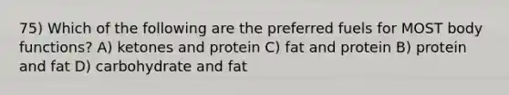 75) Which of the following are the preferred fuels for MOST body functions? A) ketones and protein C) fat and protein B) protein and fat D) carbohydrate and fat