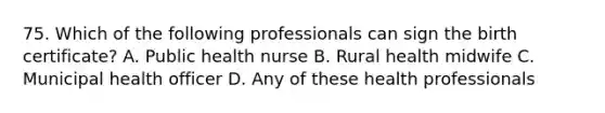 75. Which of the following professionals can sign the birth certificate? A. Public health nurse B. Rural health midwife C. Municipal health officer D. Any of these health professionals