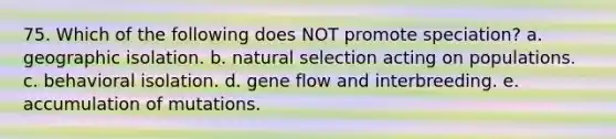 75. Which of the following does NOT promote speciation? a. geographic isolation. b. natural selection acting on populations. c. behavioral isolation. d. gene flow and interbreeding. e. accumulation of mutations.