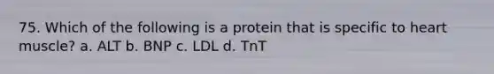 75. Which of the following is a protein that is specific to heart muscle? a. ALT b. BNP c. LDL d. TnT