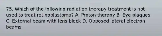 75. Which of the following radiation therapy treatment is not used to treat retinoblastoma? A. Proton therapy B. Eye plaques C. External beam with lens block D. Opposed lateral electron beams