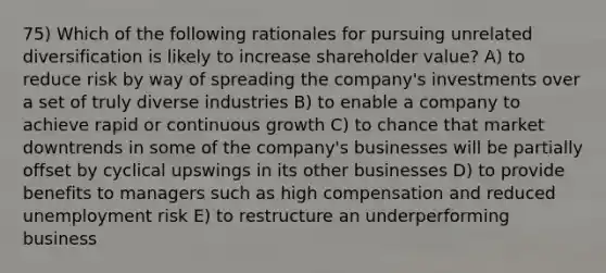 75) Which of the following rationales for pursuing unrelated diversification is likely to increase shareholder value? A) to reduce risk by way of spreading the company's investments over a set of truly diverse industries B) to enable a company to achieve rapid or continuous growth C) to chance that market downtrends in some of the company's businesses will be partially offset by cyclical upswings in its other businesses D) to provide benefits to managers such as high compensation and reduced unemployment risk E) to restructure an underperforming business