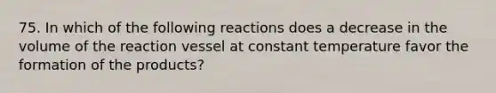 75. In which of the following reactions does a decrease in the volume of the reaction vessel at constant temperature favor the formation of the products?