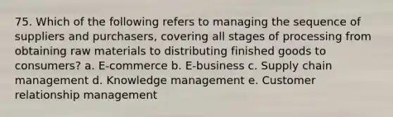 75. Which of the following refers to managing the sequence of suppliers and purchasers, covering all stages of processing from obtaining raw materials to distributing finished goods to consumers? a. E-commerce b. E-business c. Supply chain management d. Knowledge management e. Customer relationship management