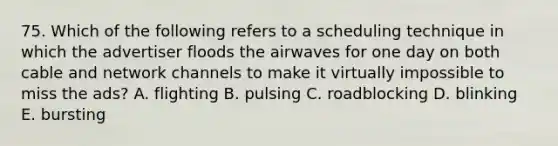 75. Which of the following refers to a scheduling technique in which the advertiser floods the airwaves for one day on both cable and network channels to make it virtually impossible to miss the ads? A. flighting B. pulsing C. roadblocking D. blinking E. bursting