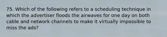 75. Which of the following refers to a scheduling technique in which the advertiser floods the airwaves for one day on both cable and network channels to make it virtually impossible to miss the ads?