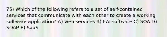 75) Which of the following refers to a set of self-contained services that communicate with each other to create a working software application? A) web services B) EAI software C) SOA D) SOAP E) SaaS