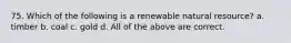 75. Which of the following is a renewable natural resource? a. timber b. coal c. gold d. All of the above are correct.