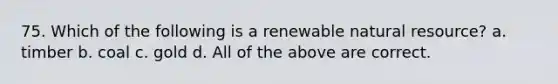 75. Which of the following is a renewable natural resource? a. timber b. coal c. gold d. All of the above are correct.