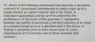 75. Which of the following statements best describe a derivative contract? A. Contractual commitments to make a loan up to a stated amount at a given interest rate in the future. B. Contingent guarantees sold by an FI to underwrite the performance of the buyer of the guaranty. C. Agreement between two parties to exchange a standard quantity of an asset at a predetermined price at a specified date in the future. D. Trading in securities prior to their actual issue. E. Loans originated by an FI and then sold to other investors with recourse.