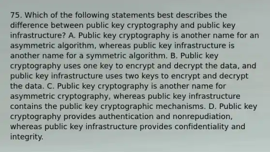 75. Which of the following statements best describes the difference between public key cryptography and public key infrastructure? A. Public key cryptography is another name for an asymmetric algorithm, whereas public key infrastructure is another name for a symmetric algorithm. B. Public key cryptography uses one key to encrypt and decrypt the data, and public key infrastructure uses two keys to encrypt and decrypt the data. C. Public key cryptography is another name for asymmetric cryptography, whereas public key infrastructure contains the public key cryptographic mechanisms. D. Public key cryptography provides authentication and nonrepudiation, whereas public key infrastructure provides confidentiality and integrity.