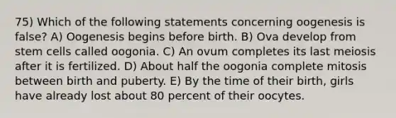 75) Which of the following statements concerning oogenesis is false? A) Oogenesis begins before birth. B) Ova develop from stem cells called oogonia. C) An ovum completes its last meiosis after it is fertilized. D) About half the oogonia complete mitosis between birth and puberty. E) By the time of their birth, girls have already lost about 80 percent of their oocytes.